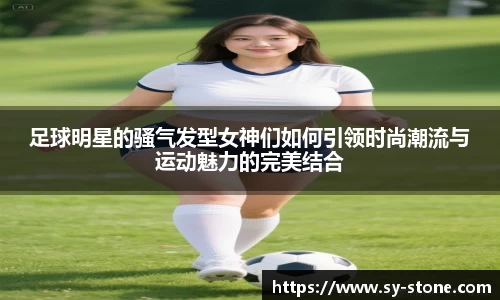 足球明星的骚气发型女神们如何引领时尚潮流与运动魅力的完美结合