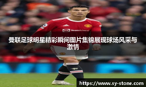 曼联足球明星精彩瞬间图片集锦展现球场风采与激情
